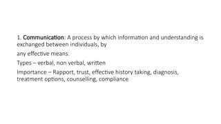 1. Communication: A process by which information and understanding is
exchanged between individuals, by
any effective means.
Types – verbal, non verbal, written
Importance – Rapport, trust, effective history taking, diagnosis,
treatment options, counselling, compliance
 