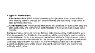 • Types of Paternalism:
1.Soft Paternalism: This involves intervening in a person's life to prevent them
from making harmful choices, but only when they are not acting rationally or in
their own best interests.
2.Hard Paternalism: This involves intervening in a person's life even when they are
acting rationally and in their own best interests, if the outcome is believed to be
harmful.
Consumerism, a rare and extreme form of patient autonomy, that holds the view
that the physician’s role is limited to providing all the medical information and the
available choices for interventions and treatments while the fully informed patient
selects from the available choices. In this model, the physician’s role is constrained,
and does not permit the full use of his/her knowledge and skills to benefit the
patient, and is tantamount to a form of patient abandonment and therefore is
ethically indefensible.
 