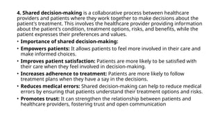 4. Shared decision-making is a collaborative process between healthcare
providers and patients where they work together to make decisions about the
patient's treatment. This involves the healthcare provider providing information
about the patient's condition, treatment options, risks, and benefits, while the
patient expresses their preferences and values.
• Importance of shared decision-making:
• Empowers patients: It allows patients to feel more involved in their care and
make informed choices.
• Improves patient satisfaction: Patients are more likely to be satisfied with
their care when they feel involved in decision-making.
• Increases adherence to treatment: Patients are more likely to follow
treatment plans when they have a say in the decisions.
• Reduces medical errors: Shared decision-making can help to reduce medical
errors by ensuring that patients understand their treatment options and risks.
• Promotes trust: It can strengthen the relationship between patients and
healthcare providers, fostering trust and open communication
 
