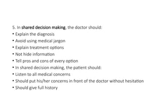 5. In shared decision making, the doctor should:
• Explain the diagnosis
• Avoid using medical jargon
• Explain treatment options
• Not hide information
• Tell pros and cons of every option
• In shared decision making, the patient should:ECOND MBB
• Listen to all medical concerns
• Should put his/her concerns in front of the doctor without hesitation
• Should give full history
 