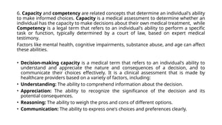 6. Capacity and competency are related concepts that determine an individual's ability
to make informed choices. Capacity is a medical assessment to determine whether an
individual has the capacity to make decisions about their own medical treatment, while
Competency is a legal term that refers to an individual's ability to perform a specific
task or function, typically determined by a court of law, based on expert medical
testimony.
Factors like mental health, cognitive impairments, substance abuse, and age can affect
these abilities.
• Decision-making capacity is a medical term that refers to an individual's ability to
understand and appreciate the nature and consequences of a decision, and to
communicate their choices effectively. It is a clinical assessment that is made by
healthcare providers based on a variety of factors, including:
• Understanding: The ability to comprehend information about the decision.
• Appreciation: The ability to recognize the significance of the decision and its
potential consequences.
• Reasoning: The ability to weigh the pros and cons of different options.
• Communication: The ability to express one's choices and preferences clearly.
 