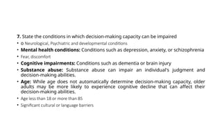 7. State the conditions in which decision-making capacity can be impaired
• o Neurological, Psychiatric and developmental conditions
• Mental health conditions: Conditions such as depression, anxiety, or schizophrenia
• Fear, discomfort
• Cognitive impairments: Conditions such as dementia or brain injury
• Substance abuse: Substance abuse can impair an individual's judgment and
decision-making abilities.
• Age: While age does not automatically determine decision-making capacity, older
adults may be more likely to experience cognitive decline that can affect their
decision-making abilities.
• Age less than 18 or more than 85
• Significant cultural or language barriers
 
