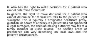 8. Who has the right to make decisions for a patient who
cannot determine for himself
In general, the right to make decisions for a patient who
cannot determine for themselves falls to the patient's legal
surrogate. This is typically a designated healthcare proxy,
guardian, or power of attorney. If a patient has not appointed
a legal surrogate, the decision-making authority may fall to a
family member or close relative. The specific order of
precedence can vary depending on local laws and the
patient's circumstances.
 