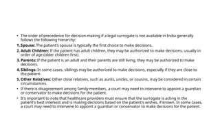 • The order of precedence for decision-making if a legal surrogate is not available in India generally
follows the following hierarchy:
1. Spouse: The patient's spouse is typically the first choice to make decisions.
2. Adult Children: If the patient has adult children, they may be authorized to make decisions, usually in
order of age (older children first).
3. Parents: If the patient is an adult and their parents are still living, they may be authorized to make
decisions.
4. Siblings: In some cases, siblings may be authorized to make decisions, especially if they are close to
the patient.
5. Other Relatives: Other close relatives, such as aunts, uncles, or cousins, may be considered in certain
circumstances.
• If there is disagreement among family members, a court may need to intervene to appoint a guardian
or conservator to make decisions for the patient.
• It's important to note that healthcare providers must ensure that the surrogate is acting in the
patient's best interests and is making decisions based on the patient's wishes, if known. In some cases,
a court may need to intervene to appoint a guardian or conservator to make decisions for the patient.
 