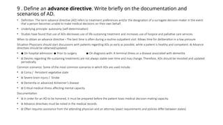9 . Define an advance directive. Write briefly on the documentation and
scenarios of AD.
• Definition: The term advance directive (AD) refers to treatment preferences and/or the designation of a surrogate decision-maker in the event
that a person becomes unable to make medical decisions on their own behalf.
• Underlying principle: autonomy (self-determination)
• Studies have found that use of ADs decreases use of life-sustaining treatment and increases use of hospice and palliative care services.
When to obtain an advance directive - The best time is often during a routine outpatient visit: Allows time for deliberation in a low pressure
Situation Physicians should start discussions with patients regarding ADs as early as possible, while a patient is healthy and competent. o Advance
directives should be obtained/updated:
• ▪ On hospital admission ▪ Prior to surgery ▪ On diagnosis with: A terminal illness or a disease associated with dementia
• o Desires regarding life-sustaining treatments are not always stable over time and may change. Therefore, ADs should be revisited and updated
periodically.
Common scenarios: Some of the most common scenarios in which ADs are used include:
• o Coma / Persistent vegetative state
• o Severe brain injury / Stroke
• o Dementia or advanced Alzheimer’s disease
• o Critical medical illness affecting mental capacity
Documentation
• o In order for an AD to be honored, it must be prepared before the patient loses medical decision-making capacity.
• o Advance directives must be noted in the medical records.
• o Often requires assistance from the attending physician and an attorney (exact requirements and policies differ between states)
 