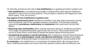 10. Describe and discuss the role of non-maleficence as a guiding principle in patient care
• Non-maleficence is a fundamental principle in medical ethics that requires healthcare
providers to do no harm to their patients. This principle is rooted in the Hippocratic oath,
which states, "First, do no harm."
Key aspects of non-maleficence in patient care:
• Avoiding unnecessary harm: Healthcare providers must take steps to prevent causing
harm to patients, even if the intended outcome is beneficial. This includes avoiding
unnecessary procedures, medications, or treatments that could have harmful side
effects.
• Balancing risks and benefits: When making treatment decisions, healthcare providers
must weigh the potential benefits against the risks of harm. They should choose the
course of action that is most likely to benefit the patient while minimizing harm.
• Considering the patient's overall well-being: Non-maleficence extends beyond physical
harm to include psychological, social, and spiritual well-being. Healthcare providers
must consider the potential impact of treatments on the patient's overall quality of life.
In conclusion, non-maleficence is a cornerstone of medical ethics. By striving to do no
harm, healthcare providers can ensure that their patients receive safe and effective care.
 