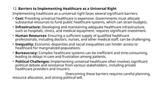 12. Barriers to Implementing Healthcare as a Universal Right
Implementing healthcare as a universal right faces several significant barriers:
• Cost: Providing universal healthcare is expensive. Governments must allocate
substantial resources to fund public healthcare systems, which can strain budgets.
• Infrastructure: Developing and maintaining adequate healthcare infrastructure,
such as hospitals, clinics, and medical equipment, requires significant investment.
• Human Resources: Ensuring a sufficient supply of qualified healthcare
professionals, including doctors, nurses, and other medical staff, can be challenging.
• Inequality: Economic disparities and social inequalities can hinder access to
healthcare for marginalized populations.
• Bureaucracy: Complex healthcare systems can be inefficient and time-consuming,
leading to delays in care and frustration among patients.
• Political Challenges: Implementing universal healthcare often involves significant
political debate and resistance from various stakeholders, including private
healthcare providers and insurers.
Overcoming these barriers requires careful planning,
resource allocation, and strong political will.
 