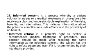 28. Informed consent is a process whereby a patient
voluntarily agrees to a medical treatment or procedure after
receiving a clear and understandable explanation of the risks,
benefits, and alternatives. This includes information about
the potential complications, side effects, and the possibility of
no benefit.
• Informed refusal is a patient's right to decline a
recommended medical treatment or procedure. This
decision should be made after receiving the same
information as for informed consent. The patient has the
right to refuse treatment, even if it is recommended by their
healthcare provider.
 