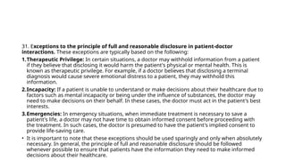 31. Exceptions to the principle of full and reasonable disclosure in patient-doctor
interactions. These exceptions are typically based on the following:
1.Therapeutic Privilege: In certain situations, a doctor may withhold information from a patient
if they believe that disclosing it would harm the patient's physical or mental health. This is
known as therapeutic privilege. For example, if a doctor believes that disclosing a terminal
diagnosis would cause severe emotional distress to a patient, they may withhold this
information.
2.Incapacity: If a patient is unable to understand or make decisions about their healthcare due to
factors such as mental incapacity or being under the influence of substances, the doctor may
need to make decisions on their behalf. In these cases, the doctor must act in the patient's best
interests.
3.Emergencies: In emergency situations, when immediate treatment is necessary to save a
patient's life, a doctor may not have time to obtain informed consent before proceeding with
the treatment. In such cases, the doctor is presumed to have the patient's implied consent to
provide life-saving care.
• It is important to note that these exceptions should be used sparingly and only when absolutely
necessary. In general, the principle of full and reasonable disclosure should be followed
whenever possible to ensure that patients have the information they need to make informed
decisions about their healthcare.
 