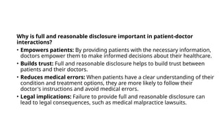 Why is full and reasonable disclosure important in patient-doctor
interactions?
• Empowers patients: By providing patients with the necessary information,
doctors empower them to make informed decisions about their healthcare.
• Builds trust: Full and reasonable disclosure helps to build trust between
patients and their doctors.
• Reduces medical errors: When patients have a clear understanding of their
condition and treatment options, they are more likely to follow their
doctor's instructions and avoid medical errors.
• Legal implications: Failure to provide full and reasonable disclosure can
lead to legal consequences, such as medical malpractice lawsuits.
 