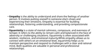 • Empathy is the ability to understand and share the feelings of another
person. It involves putting oneself in someone else's shoes and
experiencing their emotions. Empathy is essential for building
relationships, fostering understanding, and providing compassionate
care.
• Equanimity is a state of mental calmness, composure, and evenness of
temper. It refers to the ability to remain calm and balanced in the face of
adversity or challenging situations. Equanimity is often associated with
wisdom, resilience, and emotional maturity.While empathy allows us to
connect with others on an emotional level, equanimity helps us to
maintain perspective and respond to challenges with a clear and rational
mind. Both qualities are valuable in personal and professional
relationships.
 