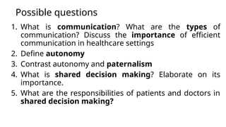 Possible questions
1. What is communication? What are the types of
communication? Discuss the importance of efficient
communication in healthcare settings
2. Define autonomy
3. Contrast autonomy and paternalism
4. What is shared decision making? Elaborate on its
importance.
5. What are the responsibilities of patients and doctors in
shared decision making?
 