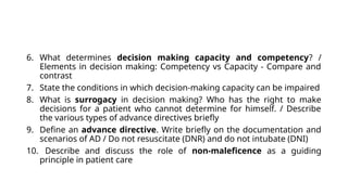 6. What determines decision making capacity and competency? /
Elements in decision making: Competency vs Capacity - Compare and
contrast
7. State the conditions in which decision-making capacity can be impaired
8. What is surrogacy in decision making? Who has the right to make
decisions for a patient who cannot determine for himself. / Describe
the various types of advance directives briefly
9. Define an advance directive. Write briefly on the documentation and
scenarios of AD / Do not resuscitate (DNR) and do not intubate (DNI)
10. Describe and discuss the role of non-maleficence as a guiding
principle in patient care
 