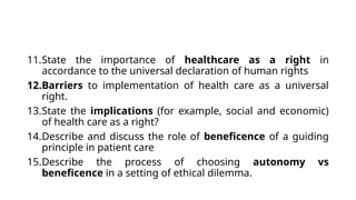 11.State the importance of healthcare as a right in
accordance to the universal declaration of human rights
12.Barriers to implementation of health care as a universal
right.
13.State the implications (for example, social and economic)
of health care as a right?
14.Describe and discuss the role of beneficence of a guiding
principle in patient care
15.Describe the process of choosing autonomy vs
beneficence in a setting of ethical dilemma.
 