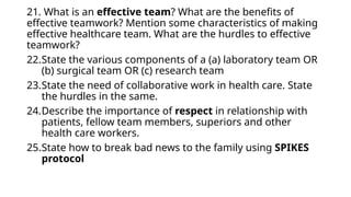 21. What is an effective team? What are the benefits of
effective teamwork? Mention some characteristics of making
effective healthcare team. What are the hurdles to effective
teamwork?
22.State the various components of a (a) laboratory team OR
(b) surgical team OR (c) research team
23.State the need of collaborative work in health care. State
the hurdles in the same.
24.Describe the importance of respect in relationship with
patients, fellow team members, superiors and other
health care workers.
25.State how to break bad news to the family using SPIKES
protocol
 