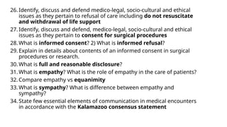 26. Identify, discuss and defend medico-legal, socio-cultural and ethical
issues as they pertain to refusal of care including do not resuscitate
and withdrawal of life support
27. Identify, discuss and defend, medico-legal, socio-cultural and ethical
issues as they pertain to consent for surgical procedures
28. What is informed consent? 2) What is informed refusal?
29. Explain in details about contents of an informed consent in surgical
procedures or research.
30. What is full and reasonable disclosure?
31. What is empathy? What is the role of empathy in the care of patients?
32. Compare empathy vs equanimity
33. What is sympathy? What is difference between empathy and
sympathy?
34. State few essential elements of communication in medical encounters
in accordance with the Kalamazoo consensus statement
 