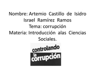 Nombre: Artemio Castillo de Isidro
      Israel Ramírez Ramos
         Tema: corrupción
Materia: Introducción alas Ciencias
              Sociales.
 