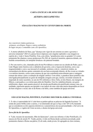 CARTA ENCÍCLICA DE JOÃO XXIII

                                 AETERNA DEI SAPIENTIA



                 SÃO LEÃO I MAGNO NO XV CENTENÁRIO DA MORTE




Aos veneráveis irmãos patriarcas,
 primazes, arcebispos, bispos e outros ordinários
do lugar em paz e comunhão com a Sé Apostólica.

1. A eterna sabedoria de Deus, que "alcança com vigor de um extremo ao outro e governa o
universo retamente" (Sb 8,1), parece haver impresso com singular esplendor a sua imagem no
espírito de s. Leão I, Sumo Pontífice. Este, com efeito, "grandíssimo entre os grandes",(1) como
justamente lhe chamou o nosso predecessor Pio XII, de venerável memória, apareceu dotado, em
medida extraordinária, de intrépida fortaleza e de paternal bondade.

2. Por este motivo, nós, chamados pela divina Providência a sentar-nos na cátedra de Pedro, que s.
Leão Magno tanto ilustrou com a sabedoria do governo, com a riqueza de doutrina, com a sua
magnanimidade e com a sua inexaurível caridade, sentimos o dever, veneráveis irmãos, na
circunstância do décimo quinto centenário do seu bem-aventurado trânsito, de lhe evocar as virtudes
e os méritos imortais, certos como estamos de que isto contribuirá notavelmente para a vantagem
comum das almas e para a exaltação da religião católica. Com efeito, a grandeza desse pontífice não
está ligada principalmente ao gesto de intrépida coragem com que, inerme, revestido somente da
majestade de sumo sacerdote, no ano de 452 enfrentou o feroz Átila, rei dos Hunos, nas margens do
Míncio, e persuadiu-o a se retirar para além do Danúbio. Este foi, indubitavelmente, um gesto
nobilíssimo, digno, tanto quanto possível, da missão pacificadora do pontificado romano; mas, na
realidade, representa apenas um episódio e um indício de uma vida toda inteira despendida em favor
do bem religioso e social, não só de Roma e da Itália, como também da Igreja universal.



   SÃO LEÃO MAGNO, PONTÍFICE, PASTOR E DOUTOR DA IGREJA UNIVERSAL

3. À vida e à operosidade de S. Leão bem se podem aplicar as palavras da Sagrada Escritura: "A
senda dos justos brilha como a aurora, e vai alumiando até que se faça o dia" (Pr 4,18), bastando
que se considerem os três aspectos distintivos e característicos da sua personalidade: o fiel servo da
Sé Apostólica, o vigário de Cristo na terra, o doutor da Igreja universal.

Servo fiel da Sé Apostólica

4. "Leão, toscano de nascimento, filho de Quinciano", como nos informa o Liber Pontificalis, (2)
nasceu em fins do século IV. Tendo, porém, vivido em Roma desde a primeira juventude, pode
justamente chamar a Roma sua pátria, (3) ali onde, ainda jovem, foi agregado ao clero romano,
 