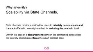 Why æternity?
State channels provide a method for users to privately communicate and
transact off-chain. æternity’s method for reducing the on-chain load.
Only in the case of a disagreement between the contracting parties does
the æternity blockchain enforce the smart contract code.
Scalability via State Channels.
 