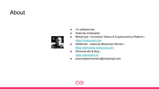 About
● I’m software dev
● Aeternity ambasador
● MobyCrypt - Innovative Tokens & Cryptocurrency Platform -
https://mobycrypt.com
● AEMonitor - Aeternity Blockchain Monitor -
https://aemonitor.mobycrypt.com
● Personal site & blog -
https://pthomann.pl
● przemyslaw.thomann@mobycrypt.com
 