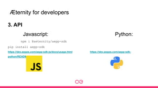 Æternity for developers
3. API
Javascript: Python:
npm i @aeternity/aepp-sdk
pip install aepp-sdk
https://dev.aepps.com/aepp-sdk-js/docs/usage.html https://dev.aepps.com/aepp-sdk-
python/README.html
 