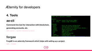 Æternity for developers
4. Tools
ae-cli
Command line tool for interaction with blockchain,
generating accounts, etc.
npm install --global @aeternity/aecli
forgae
ForgAE is an aeternity framework which helps with setting up a project.
npm i forgae
 