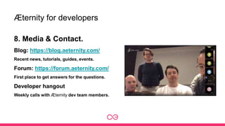 Æternity for developers
8. Media & Contact.
Blog: https://blog.aeternity.com/
Recent news, tutorials, guides, events.
Forum: https://forum.aeternity.com/
First place to get answers for the questions.
Developer hangout
Weekly calls with Æternity dev team members.
 