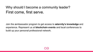 Why should I become a community leader?
Join the æmbassador program to get access to æternity’s knowledge and
experience. Represent us at blockchain events and local conferences to
build up your personal professional network.
First come, first serve.
 