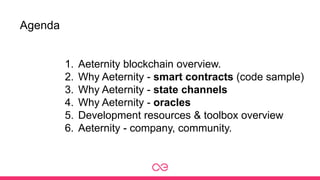 Agenda
1. Aeternity blockchain overview.
2. Why Aeternity - smart contracts (code sample)
3. Why Aeternity - state channels
4. Why Aeternity - oracles
5. Development resources & toolbox overview
6. Aeternity - company, community.
 