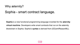 Why æternity?
Sophia is a new functional programming language invented for the æternity
virtual machine. Developers write smart contracts that run on the æternity
blockchain in Sophia. Sophia’s syntax is derived from (OCaml/ReasonML).
Sophia - smart contract language.
 