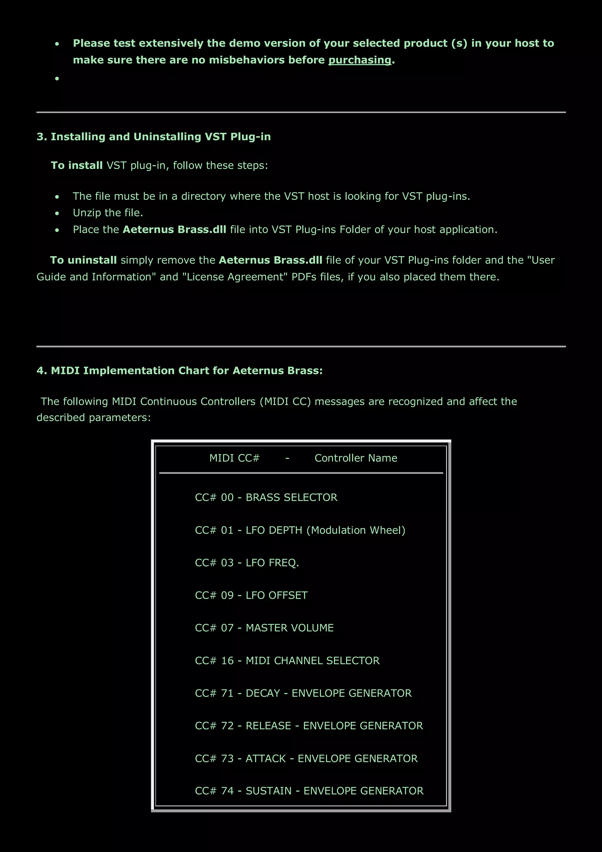  Please test extensively the demo version of your selected product (s) in your host to
make sure there are no misbehaviors before purchasing.

3. Installing and Uninstalling VST Plug-in
To install VST plug-in, follow these steps:
 The file must be in a directory where the VST host is looking for VST plug-ins.
 Unzip the file.
 Place the Aeternus Brass.dll file into VST Plug-ins Folder of your host application.
To uninstall simply remove the Aeternus Brass.dll file of your VST Plug-ins folder and the "User
Guide and Information" and "License Agreement" PDFs files, if you also placed them there.
4. MIDI Implementation Chart for Aeternus Brass:
The following MIDI Continuous Controllers (MIDI CC) messages are recognized and affect the
described parameters:
MIDI CC# - Controller Name
CC# 00 - BRASS SELECTOR
CC# 01 - LFO DEPTH (Modulation Wheel)
CC# 03 - LFO FREQ.
CC# 09 - LFO OFFSET
CC# 07 - MASTER VOLUME
CC# 16 - MIDI CHANNEL SELECTOR
CC# 71 - DECAY - ENVELOPE GENERATOR
CC# 72 - RELEASE - ENVELOPE GENERATOR
CC# 73 - ATTACK - ENVELOPE GENERATOR
CC# 74 - SUSTAIN - ENVELOPE GENERATOR
 