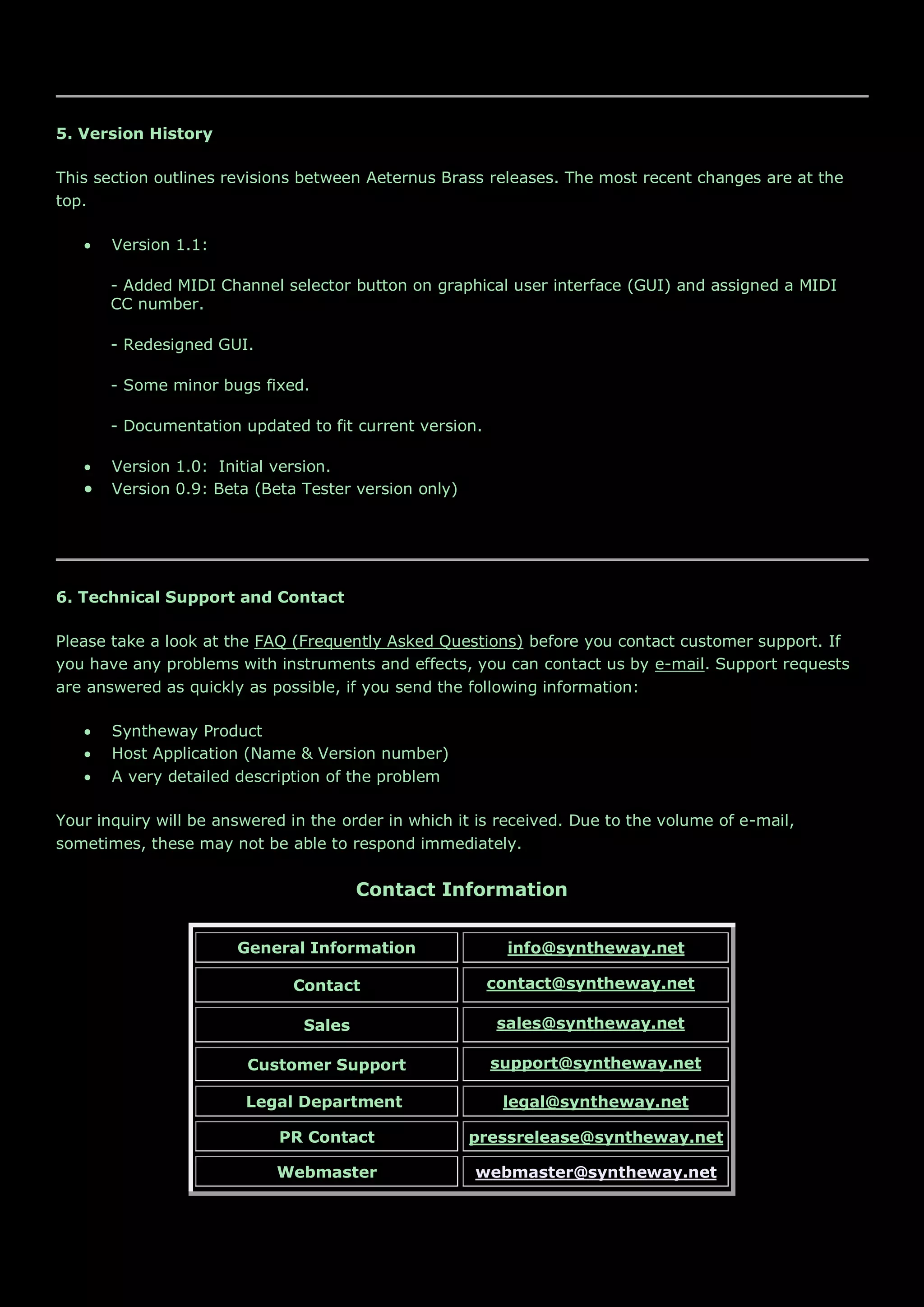 5. Version History
This section outlines revisions between Aeternus Brass releases. The most recent changes are at the
top.
 Version 1.1:
- Added MIDI Channel selector button on graphical user interface (GUI) and assigned a MIDI
CC number.
- Redesigned GUI.
- Some minor bugs fixed.
- Documentation updated to fit current version.
 Version 1.0: Initial version.
 Version 0.9: Beta (Beta Tester version only)
6. Technical Support and Contact
Please take a look at the FAQ (Frequently Asked Questions) before you contact customer support. If
you have any problems with instruments and effects, you can contact us by e-mail. Support requests
are answered as quickly as possible, if you send the following information:
 Syntheway Product
 Host Application (Name & Version number)
 A very detailed description of the problem
Your inquiry will be answered in the order in which it is received. Due to the volume of e-mail,
sometimes, these may not be able to respond immediately.
Contact Information
General Information info@syntheway.net
Contact contact@syntheway.net
Sales sales@syntheway.net
Customer Support support@syntheway.net
Legal Department legal@syntheway.net
PR Contact pressrelease@syntheway.net
Webmaster webmaster@syntheway.net
 
