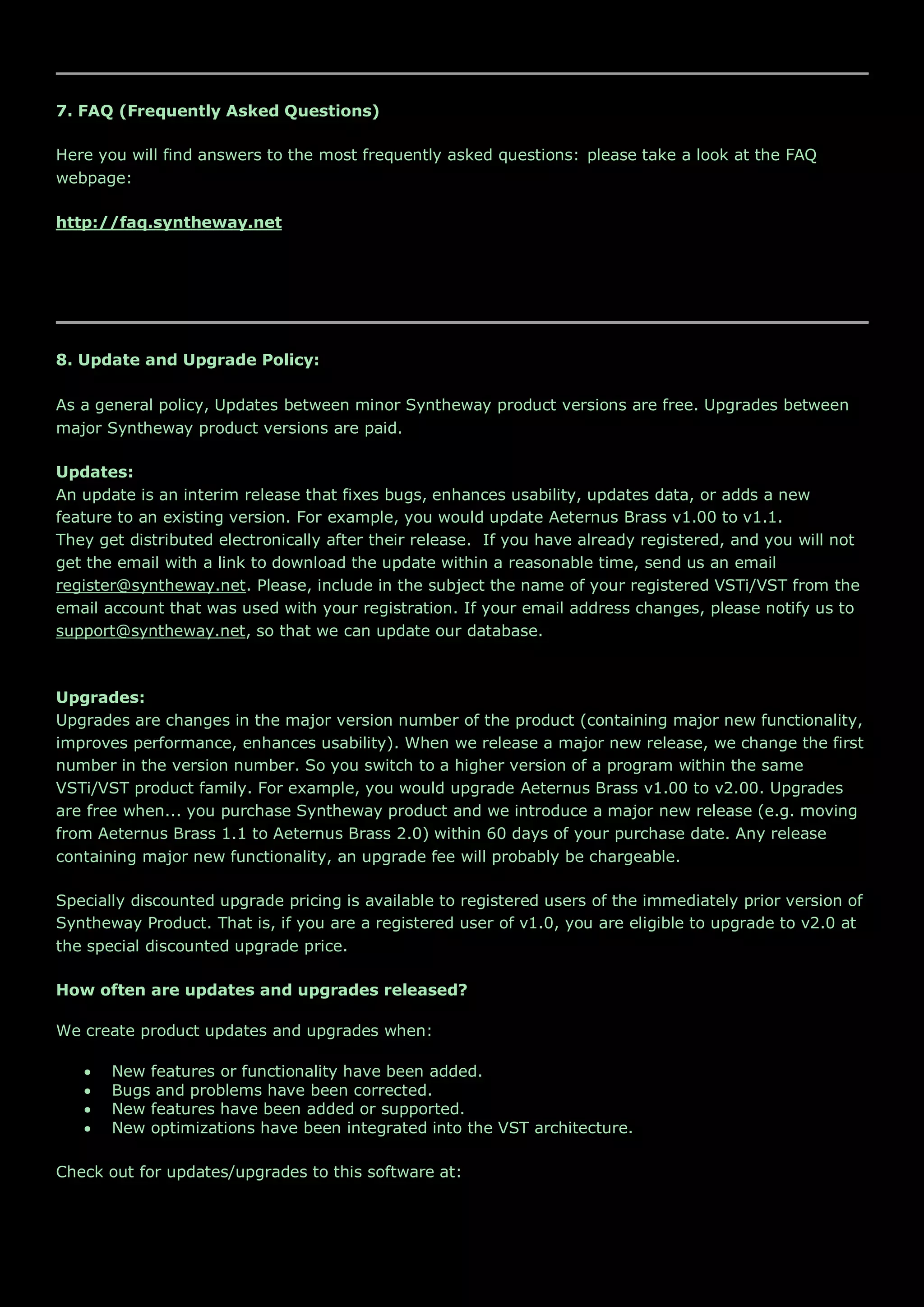 7. FAQ (Frequently Asked Questions)
Here you will find answers to the most frequently asked questions: please take a look at the FAQ
webpage:
http://faq.syntheway.net
8. Update and Upgrade Policy:
As a general policy, Updates between minor Syntheway product versions are free. Upgrades between
major Syntheway product versions are paid.
Updates:
An update is an interim release that fixes bugs, enhances usability, updates data, or adds a new
feature to an existing version. For example, you would update Aeternus Brass v1.00 to v1.1.
They get distributed electronically after their release. If you have already registered, and you will not
get the email with a link to download the update within a reasonable time, send us an email
register@syntheway.net. Please, include in the subject the name of your registered VSTi/VST from the
email account that was used with your registration. If your email address changes, please notify us to
support@syntheway.net, so that we can update our database.
Upgrades:
Upgrades are changes in the major version number of the product (containing major new functionality,
improves performance, enhances usability). When we release a major new release, we change the first
number in the version number. So you switch to a higher version of a program within the same
VSTi/VST product family. For example, you would upgrade Aeternus Brass v1.00 to v2.00. Upgrades
are free when... you purchase Syntheway product and we introduce a major new release (e.g. moving
from Aeternus Brass 1.1 to Aeternus Brass 2.0) within 60 days of your purchase date. Any release
containing major new functionality, an upgrade fee will probably be chargeable.
Specially discounted upgrade pricing is available to registered users of the immediately prior version of
Syntheway Product. That is, if you are a registered user of v1.0, you are eligible to upgrade to v2.0 at
the special discounted upgrade price.
How often are updates and upgrades released?
We create product updates and upgrades when:
 New features or functionality have been added.
 Bugs and problems have been corrected.
 New features have been added or supported.
 New optimizations have been integrated into the VST architecture.
Check out for updates/upgrades to this software at:
 