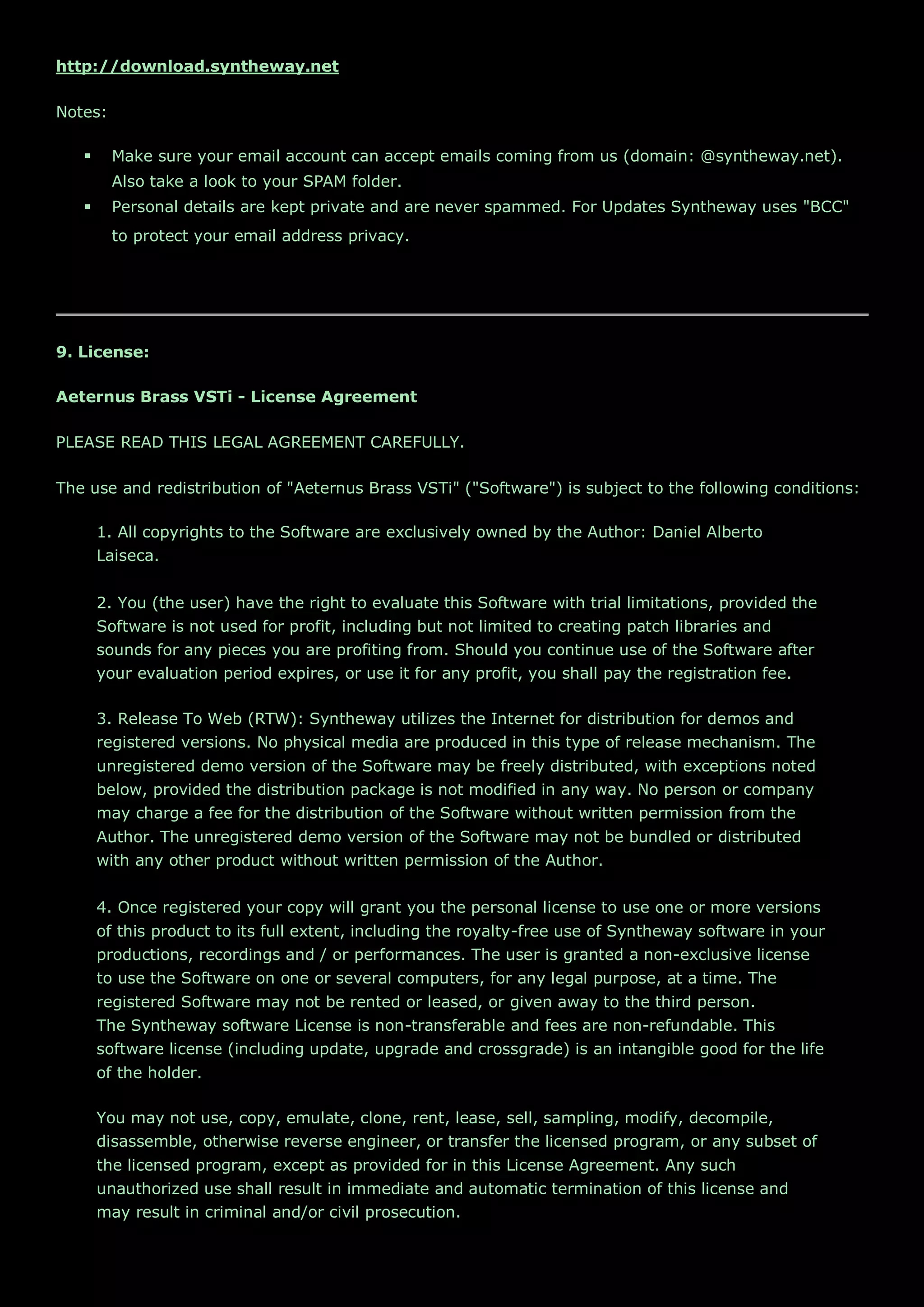 http://download.syntheway.net
Notes:
 Make sure your email account can accept emails coming from us (domain: @syntheway.net).
Also take a look to your SPAM folder.
 Personal details are kept private and are never spammed. For Updates Syntheway uses "BCC"
to protect your email address privacy.
9. License:
Aeternus Brass VSTi - License Agreement
PLEASE READ THIS LEGAL AGREEMENT CAREFULLY.
The use and redistribution of "Aeternus Brass VSTi" ("Software") is subject to the following conditions:
1. All copyrights to the Software are exclusively owned by the Author: Daniel Alberto
Laiseca.
2. You (the user) have the right to evaluate this Software with trial limitations, provided the
Software is not used for profit, including but not limited to creating patch libraries and
sounds for any pieces you are profiting from. Should you continue use of the Software after
your evaluation period expires, or use it for any profit, you shall pay the registration fee.
3. Release To Web (RTW): Syntheway utilizes the Internet for distribution for demos and
registered versions. No physical media are produced in this type of release mechanism. The
unregistered demo version of the Software may be freely distributed, with exceptions noted
below, provided the distribution package is not modified in any way. No person or company
may charge a fee for the distribution of the Software without written permission from the
Author. The unregistered demo version of the Software may not be bundled or distributed
with any other product without written permission of the Author.
4. Once registered your copy will grant you the personal license to use one or more versions
of this product to its full extent, including the royalty-free use of Syntheway software in your
productions, recordings and / or performances. The user is granted a non-exclusive license
to use the Software on one or several computers, for any legal purpose, at a time. The
registered Software may not be rented or leased, or given away to the third person.
The Syntheway software License is non-transferable and fees are non-refundable. This
software license (including update, upgrade and crossgrade) is an intangible good for the life
of the holder.
You may not use, copy, emulate, clone, rent, lease, sell, sampling, modify, decompile,
disassemble, otherwise reverse engineer, or transfer the licensed program, or any subset of
the licensed program, except as provided for in this License Agreement. Any such
unauthorized use shall result in immediate and automatic termination of this license and
may result in criminal and/or civil prosecution.
 