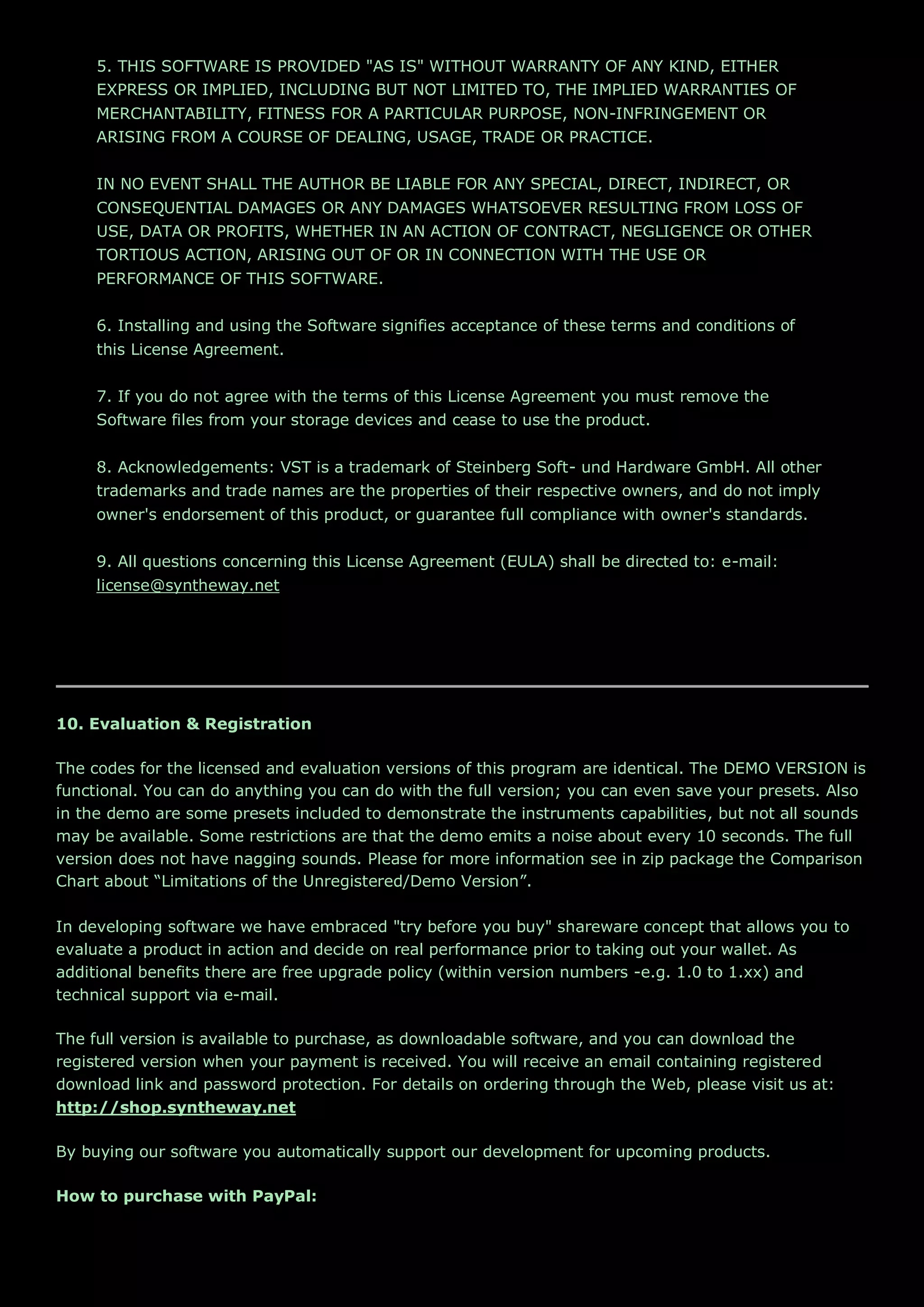 5. THIS SOFTWARE IS PROVIDED "AS IS" WITHOUT WARRANTY OF ANY KIND, EITHER
EXPRESS OR IMPLIED, INCLUDING BUT NOT LIMITED TO, THE IMPLIED WARRANTIES OF
MERCHANTABILITY, FITNESS FOR A PARTICULAR PURPOSE, NON-INFRINGEMENT OR
ARISING FROM A COURSE OF DEALING, USAGE, TRADE OR PRACTICE.
IN NO EVENT SHALL THE AUTHOR BE LIABLE FOR ANY SPECIAL, DIRECT, INDIRECT, OR
CONSEQUENTIAL DAMAGES OR ANY DAMAGES WHATSOEVER RESULTING FROM LOSS OF
USE, DATA OR PROFITS, WHETHER IN AN ACTION OF CONTRACT, NEGLIGENCE OR OTHER
TORTIOUS ACTION, ARISING OUT OF OR IN CONNECTION WITH THE USE OR
PERFORMANCE OF THIS SOFTWARE.
6. Installing and using the Software signifies acceptance of these terms and conditions of
this License Agreement.
7. If you do not agree with the terms of this License Agreement you must remove the
Software files from your storage devices and cease to use the product.
8. Acknowledgements: VST is a trademark of Steinberg Soft- und Hardware GmbH. All other
trademarks and trade names are the properties of their respective owners, and do not imply
owner's endorsement of this product, or guarantee full compliance with owner's standards.
9. All questions concerning this License Agreement (EULA) shall be directed to: e-mail:
license@syntheway.net
10. Evaluation & Registration
The codes for the licensed and evaluation versions of this program are identical. The DEMO VERSION is
functional. You can do anything you can do with the full version; you can even save your presets. Also
in the demo are some presets included to demonstrate the instruments capabilities, but not all sounds
may be available. Some restrictions are that the demo emits a noise about every 10 seconds. The full
version does not have nagging sounds. Please for more information see in zip package the Comparison
Chart about “Limitations of the Unregistered/Demo Version”.
In developing software we have embraced "try before you buy" shareware concept that allows you to
evaluate a product in action and decide on real performance prior to taking out your wallet. As
additional benefits there are free upgrade policy (within version numbers -e.g. 1.0 to 1.xx) and
technical support via e-mail.
The full version is available to purchase, as downloadable software, and you can download the
registered version when your payment is received. You will receive an email containing registered
download link and password protection. For details on ordering through the Web, please visit us at:
http://shop.syntheway.net
By buying our software you automatically support our development for upcoming products.
How to purchase with PayPal:
 