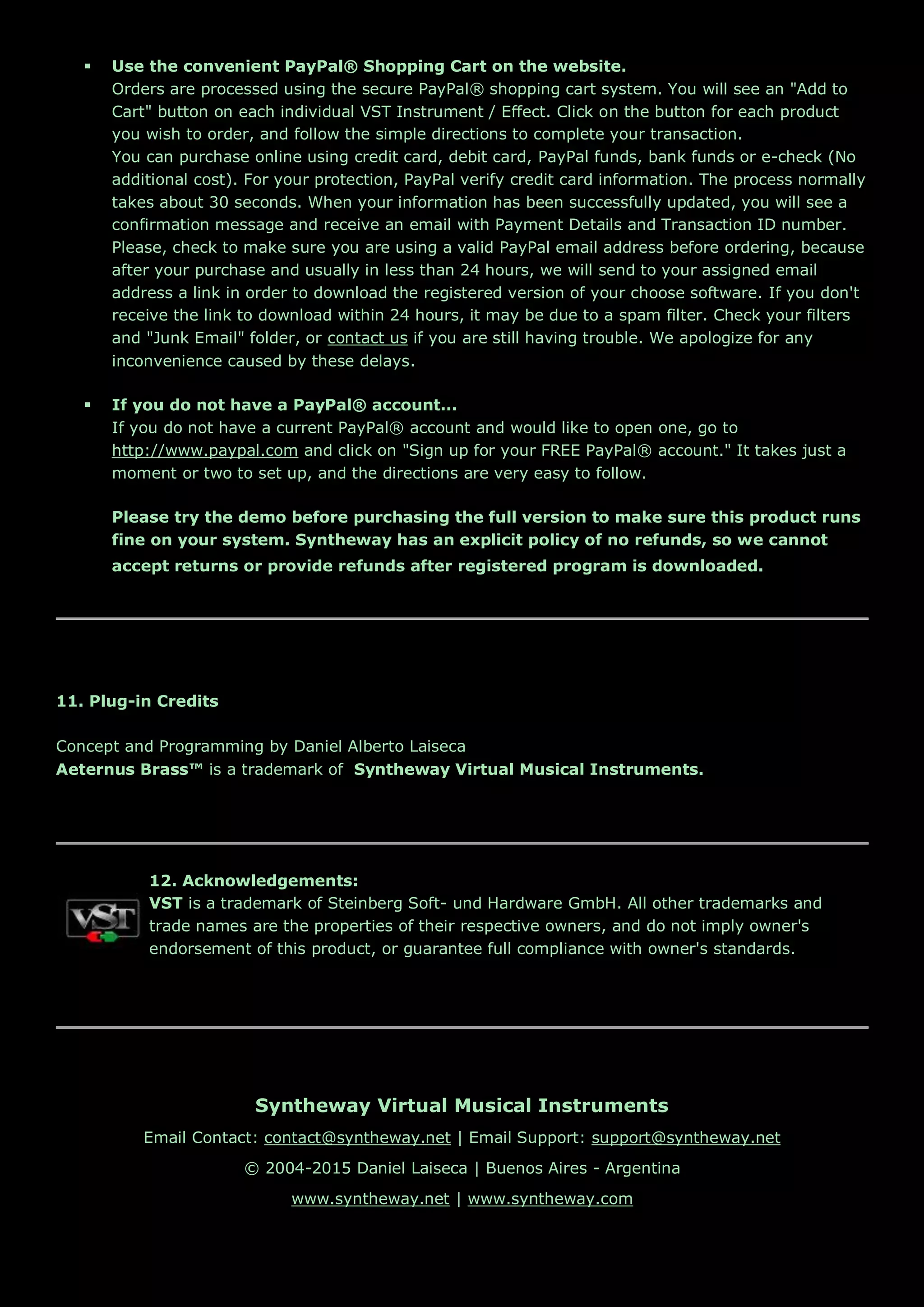  Use the convenient PayPal® Shopping Cart on the website.
Orders are processed using the secure PayPal® shopping cart system. You will see an "Add to
Cart" button on each individual VST Instrument / Effect. Click on the button for each product
you wish to order, and follow the simple directions to complete your transaction.
You can purchase online using credit card, debit card, PayPal funds, bank funds or e-check (No
additional cost). For your protection, PayPal verify credit card information. The process normally
takes about 30 seconds. When your information has been successfully updated, you will see a
confirmation message and receive an email with Payment Details and Transaction ID number.
Please, check to make sure you are using a valid PayPal email address before ordering, because
after your purchase and usually in less than 24 hours, we will send to your assigned email
address a link in order to download the registered version of your choose software. If you don't
receive the link to download within 24 hours, it may be due to a spam filter. Check your filters
and "Junk Email" folder, or contact us if you are still having trouble. We apologize for any
inconvenience caused by these delays.
 If you do not have a PayPal® account...
If you do not have a current PayPal® account and would like to open one, go to
http://www.paypal.com and click on "Sign up for your FREE PayPal® account." It takes just a
moment or two to set up, and the directions are very easy to follow.
Please try the demo before purchasing the full version to make sure this product runs
fine on your system. Syntheway has an explicit policy of no refunds, so we cannot
accept returns or provide refunds after registered program is downloaded.
11. Plug-in Credits
Concept and Programming by Daniel Alberto Laiseca
Aeternus Brass™ is a trademark of Syntheway Virtual Musical Instruments.
12. Acknowledgements:
VST is a trademark of Steinberg Soft- und Hardware GmbH. All other trademarks and
trade names are the properties of their respective owners, and do not imply owner's
endorsement of this product, or guarantee full compliance with owner's standards.
Syntheway Virtual Musical Instruments
Email Contact: contact@syntheway.net | Email Support: support@syntheway.net
© 2004-2015 Daniel Laiseca | Buenos Aires - Argentina
www.syntheway.net | www.syntheway.com
 
