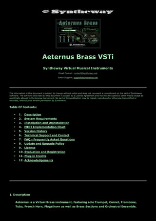 Aeternus Brass VSTi
Syntheway Virtual Musical Instruments
Email Contact: contact@syntheway.net
Email Support: support@syntheway.net
The information in this document is subject to change without notice and does not represent a commitment on the part of Syntheway
Software. The software described by this document is subject to a License Agreement and may not be copied to other media except as
specifically allowed in the License Agreement. No part of this publication may be copied, reproduced or otherwise transmitted or
recorded, without prior written permission by Syntheway.
Table Of Contents:
 1. Description
 2. System Requirements
 3. Installation and Uninstallation
 4. MIDI Implementation Chart
 5. Version History
 6. Technical Support and Contact
 7. FAQ - Frequently Asked Questions
 8. Update and Upgrade Policy
 9. License
 10. Evaluation and Registration
 11. Plug-in Credits
 12. Acknowledgements
1. Description
Aeternus is a Virtual Brass instrument, featuring solo Trumpet, Cornet, Trombone,
Tuba, French Horn, Flugelhorn as well as Brass Sections and Orchestral Ensemble.
 
