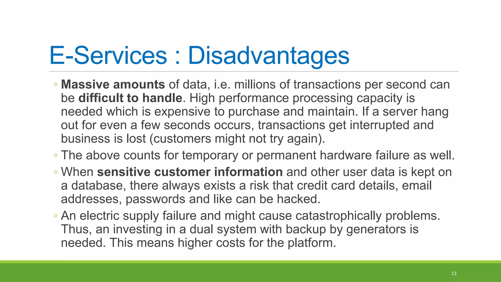 E-Services : Disadvantages
◦ Massive amounts of data, i.e. millions of transactions per second can
be difficult to handle. High performance processing capacity is
needed which is expensive to purchase and maintain. If a server hang
out for even a few seconds occurs, transactions get interrupted and
business is lost (customers might not try again).
◦ The above counts for temporary or permanent hardware failure as well.
◦ When sensitive customer information and other user data is kept on
a database, there always exists a risk that credit card details, email
addresses, passwords and like can be hacked.
◦ An electric supply failure and might cause catastrophically problems.
Thus, an investing in a dual system with backup by generators is
needed. This means higher costs for the platform.
11
 