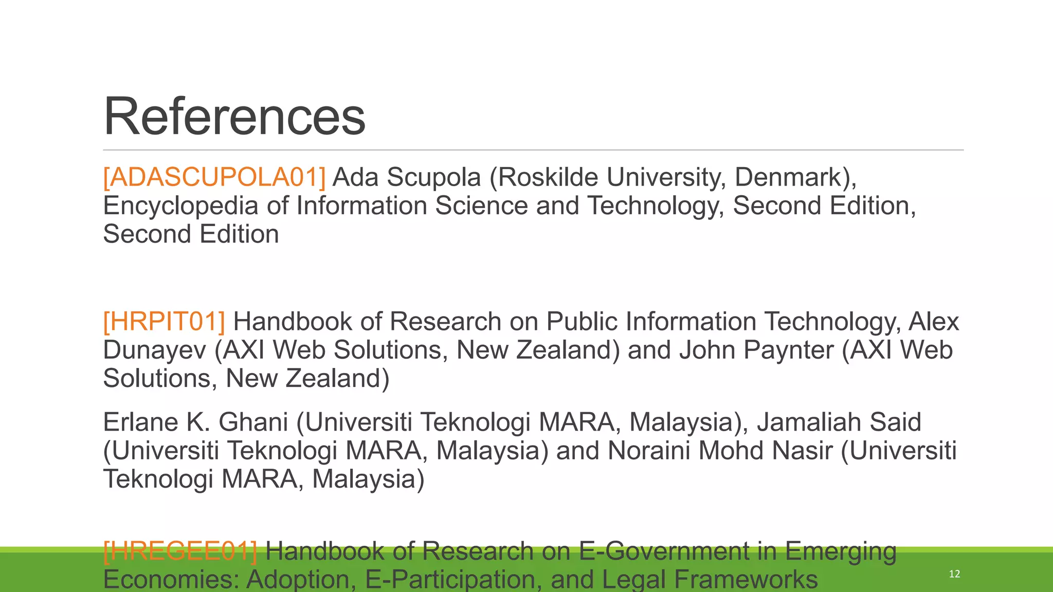 References
[ADASCUPOLA01] Ada Scupola (Roskilde University, Denmark),
Encyclopedia of Information Science and Technology, Second Edition,
Second Edition
[HRPIT01] Handbook of Research on Public Information Technology, Alex
Dunayev (AXI Web Solutions, New Zealand) and John Paynter (AXI Web
Solutions, New Zealand)
Erlane K. Ghani (Universiti Teknologi MARA, Malaysia), Jamaliah Said
(Universiti Teknologi MARA, Malaysia) and Noraini Mohd Nasir (Universiti
Teknologi MARA, Malaysia)
[HREGEE01] Handbook of Research on E-Government in Emerging
Economies: Adoption, E-Participation, and Legal Frameworks 12
 