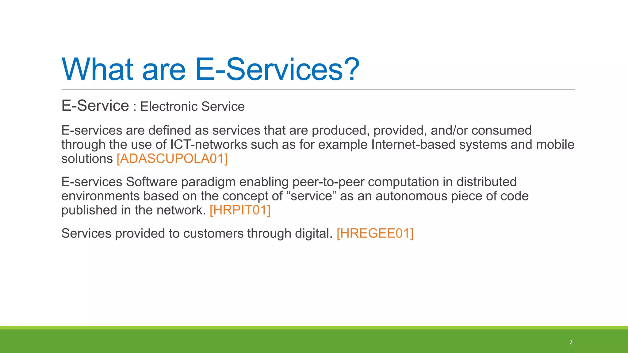 What are E-Services?
E-Service : Electronic Service
E-services are defined as services that are produced, provided, and/or consumed
through the use of ICT-networks such as for example Internet-based systems and mobile
solutions [ADASCUPOLA01]
E-services Software paradigm enabling peer-to-peer computation in distributed
environments based on the concept of “service” as an autonomous piece of code
published in the network. [HRPIT01]
Services provided to customers through digital. [HREGEE01]
2
 