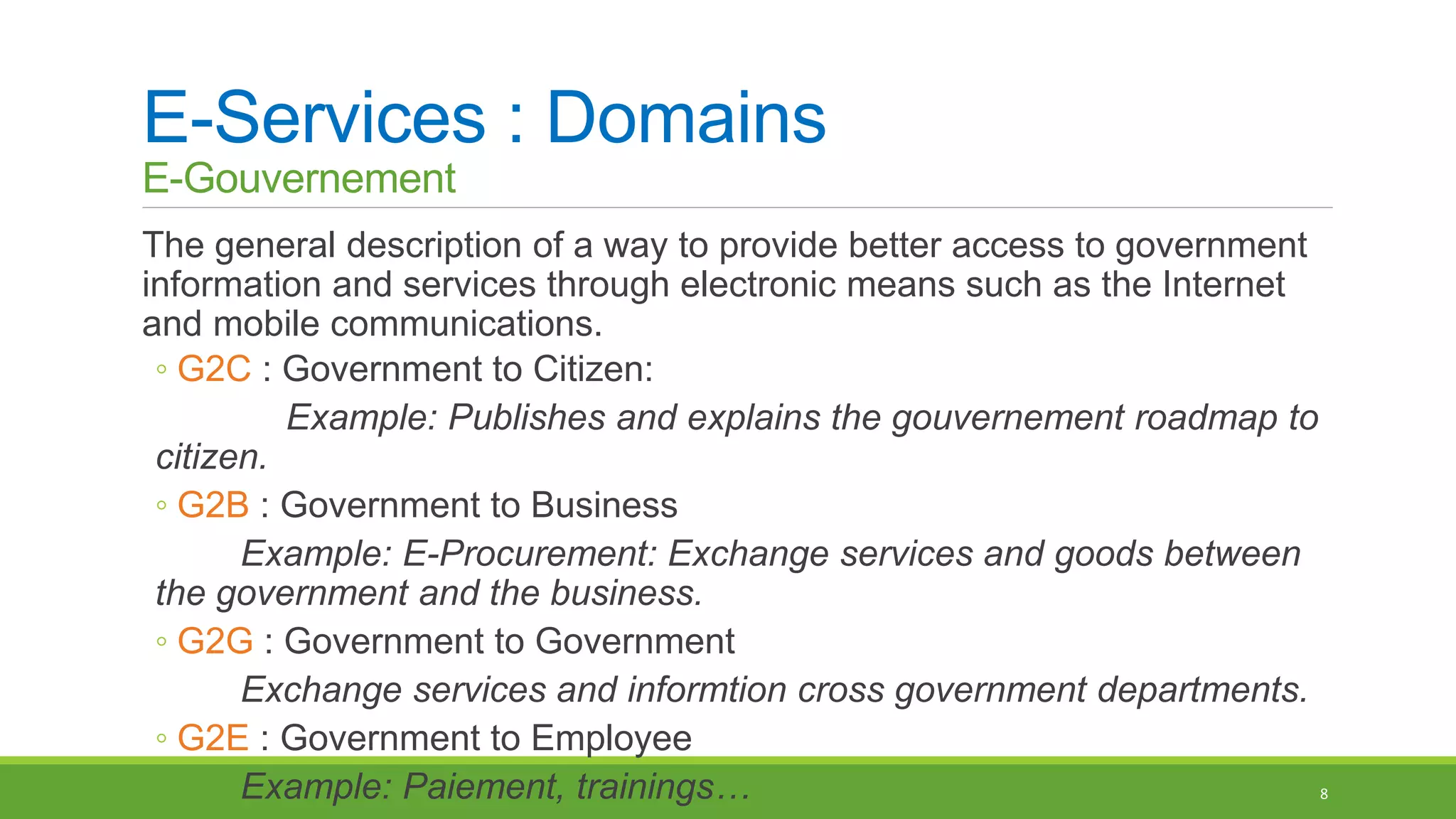 E-Services : Domains
E-Gouvernement
The general description of a way to provide better access to government
information and services through electronic means such as the Internet
and mobile communications.
◦ G2C : Government to Citizen:
Example: Publishes and explains the gouvernement roadmap to
citizen.
◦ G2B : Government to Business
Example: E-Procurement: Exchange services and goods between
the government and the business.
◦ G2G : Government to Government
Exchange services and informtion cross government departments.
◦ G2E : Government to Employee
Example: Paiement, trainings… 8
 