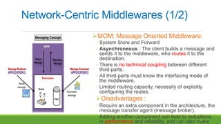4
Network-Centric Middlewares (1/2)
MOM: Message Oriented Middleware:
◦ System Store and Forward
◦ Asynchroneous : The client builds a message and
sends it to the middleware, who routes it to the
destination.
◦ There is no technical coupling between different
third-parts.
◦ All third-parts must know the interfacing mode of
the middleware.
◦ Limited routing capacity, necessity of explicitly
configuring the routes.
Disadvantages :
◦ Require an extra component in the architecture, the
message transfer agent (message broker).
◦ Adding another component can lead to reductions
in performance and reliability, and can also make
 