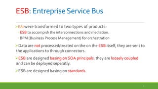 7
ESB: Entreprise Service Bus
EAI were transformed to two types of products:
◦ ESB to accompish the interconnections and mediation.
◦ BPM (Business Process Management) for orchestration
Data are not processed/treated on the on the ESB itself, they are sent to
the applications to through connectors.
ESB are designed basing on SOA principals: they are loosely coupled
and can be deployed seperatly.
ESB are designed basing on standards.
 