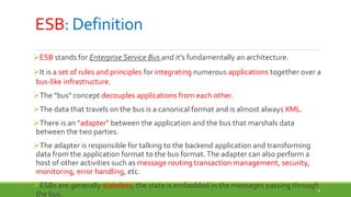 8
ESB: Definition
ESB stands for Enterprise Service Bus and it’s fundamentally an architecture.
It is a set of rules and principles for integrating numerous applications together over a
bus-like infrastructure.
The "bus" concept decouples applications from each other.
The data that travels on the bus is a canonical format and is almost always XML.
There is an "adapter" between the application and the bus that marshals data
between the two parties.
The adapter is responsible for talking to the backend application and transforming
data from the application format to the bus format.The adapter can also perform a
host of other activities such as message routing transaction management, security,
monitoring, error handling, etc.
ESBs are generally stateless; the state is embedded in the messages passing through
the bus.
 