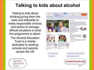 Talking to kids about alcohol 
Talking to kids about 
drinking,giving them the 
tools and liefeskills to 
make responsible choices 
and tactics to manage 
difficult situations is what 
this programme is about. 
The Alcohol Education 
Trust is a charity 
dedicated to working 
schools and parents 
across the UK Facebook /talkaboutalcohol 
Twitter #talkalcohol 
 