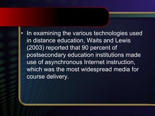 • In examining the various technologies used
in distance education, Waits and Lewis
(2003) reported that 90 percent of
postsecondary education institutions made
use of asynchronous Internet instruction,
which was the most widespread media for
course delivery.
 