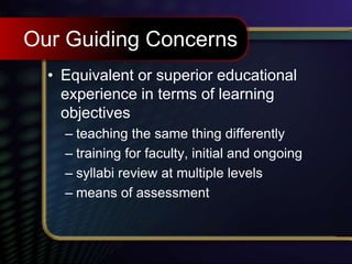 Our Guiding Concerns
• Equivalent or superior educational
experience in terms of learning
objectives
– teaching the same thing differently
– training for faculty, initial and ongoing
– syllabi review at multiple levels
– means of assessment
 