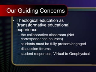 Our Guiding Concerns
• Theological education as
(trans)formative educational
experience
– the collaborative classroom (Not
correspondence courses)
– students must be fully present/engaged
– discussion forums
– student responses, Virtual to Geophysical
 