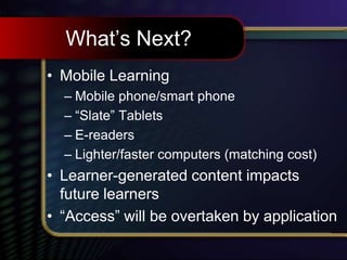 What’s Next?
• Mobile Learning
– Mobile phone/smart phone
– “Slate” Tablets
– E-readers
– Lighter/faster computers (matching cost)
• Learner-generated content impacts
future learners
• “Access” will be overtaken by application
 