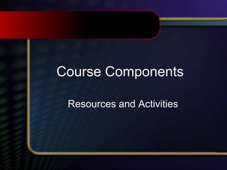 Course Components
Resources and Activities
 